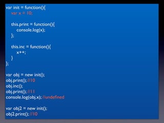 var init = function(){
   var x = 10;

     this.print = function(){
        console.log(x);
     };

     this.inc = function(){
        x++;
     }
};

var obj = new init();
obj.print(); //10
obj.inc();
obj.print(); //11
console.log(obj.x); //undeﬁned

var obj2 = new init();
obj2.print(); //10
 