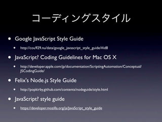 コーディングスタイル
•   Google JavaScript Style Guide
    •   http://cou929.nu/data/google_javascript_style_guide/#id8


•   JavaScript? Coding Guidelines for Mac OS X
    •   http://developer.apple.com/jp/documentation/ScriptingAutomation/Conceptual/
        JSCodingGuide/


•   Felix's Node.js Style Guide
    •   http://popkirby.github.com/contents/nodeguide/style.html


•   JavaScript? style guide
    •   https://developer.mozilla.org/ja/JavaScript_style_guide
 
