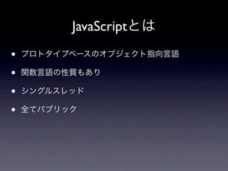 JavaScriptとは
•   プロトタイプベースのオブジェクト指向言語

•   関数言語の性質もあり

•   シングルスレッド

•   全てパブリック
 