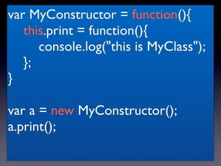 var MyConstructor = function(){
   this.print = function(){
      console.log("this is MyClass");
   };
}

var a = new MyConstructor();
a.print();
 