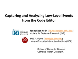Capturing and Analyzing Low-Level Events
          from the Code Editor

              YoungSeok Yoon (youngseok@cs.cmu.edu)
              Institute for Software Research (ISR)

              Brad A. Myers (bam@cs.cmu.edu)
              Human-Computer Interaction Institute (HCII)


                     School of Computer Science
                     Carnegie Mellon University
 