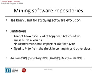 Mining software repositories
• Has been used for studying software evolution

• Limitations
    ▪ Cannot know exactly what...