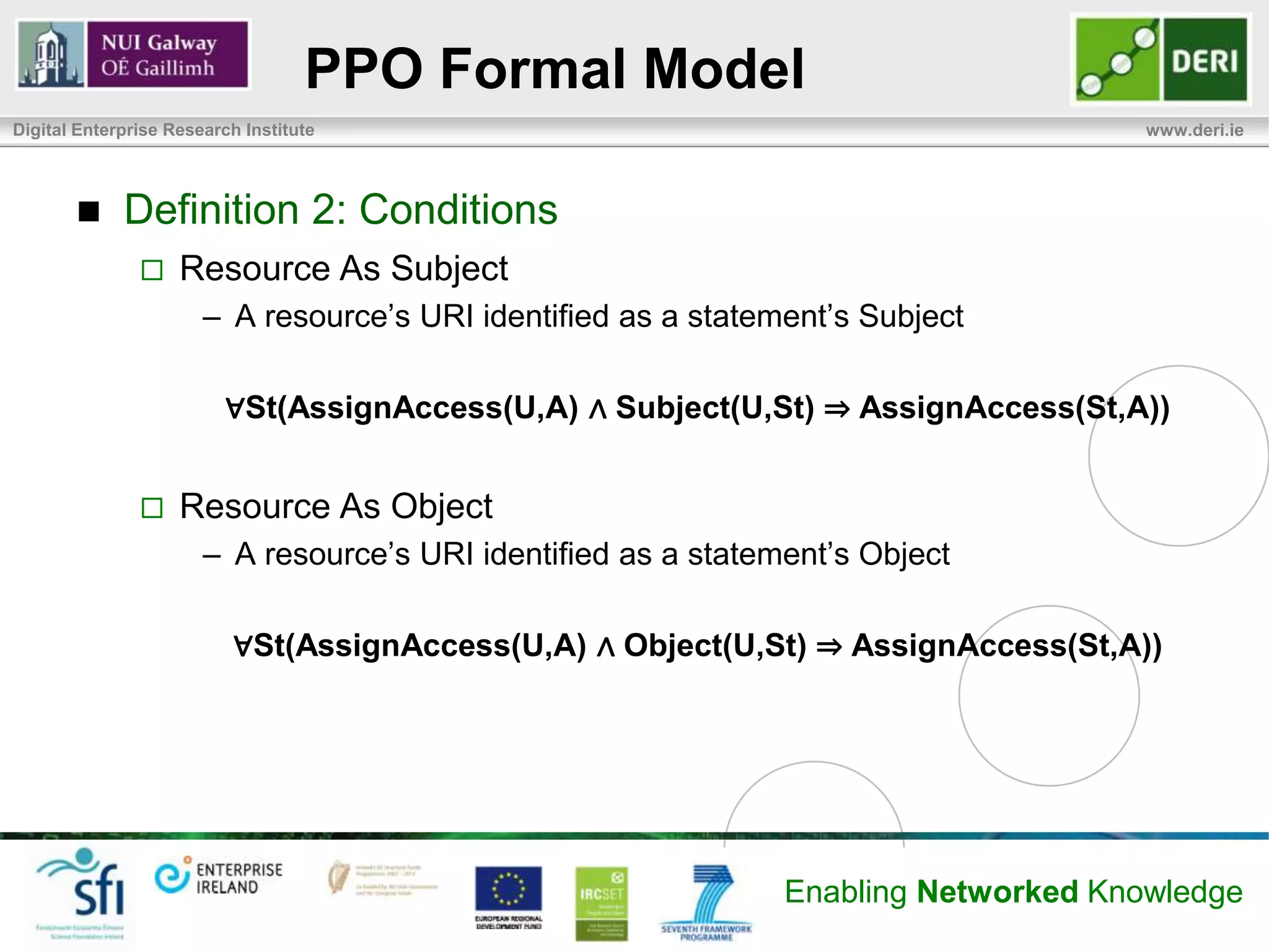 PPO Formal Model
Digital Enterprise Research Institute                                                 www.deri.ie




            Definition 2: Conditions
                   Resource As Subject
                       – A resource’s URI identified as a statement’s Subject

                          ∀St(AssignAccess(U,A) ∧ Subject(U,St) ⇒ AssignAccess(St,A))


                   Resource As Object
                       – A resource’s URI identified as a statement’s Object

                           ∀St(AssignAccess(U,A) ∧ Object(U,St) ⇒ AssignAccess(St,A))




                                                                Enabling Networked Knowledge
 
