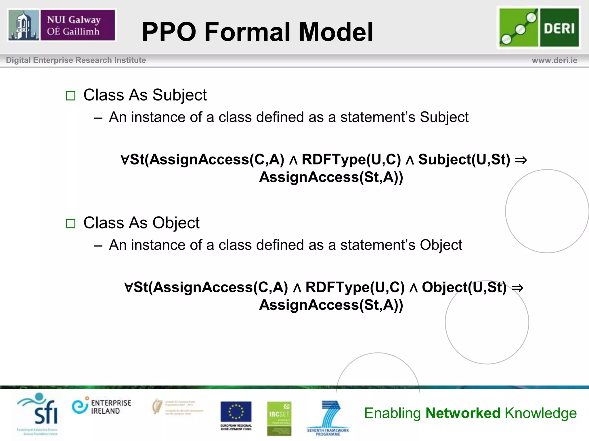 PPO Formal Model
Digital Enterprise Research Institute                                                  www.deri.ie



                   Class As Subject
                       – An instance of a class defined as a statement’s Subject

                              ∀St(AssignAccess(C,A) ∧ RDFType(U,C) ∧ Subject(U,St) ⇒
                                               AssignAccess(St,A))


                   Class As Object
                       – An instance of a class defined as a statement’s Object

                               ∀St(AssignAccess(C,A) ∧ RDFType(U,C) ∧ Object(U,St) ⇒
                                                AssignAccess(St,A))




                                                                Enabling Networked Knowledge
 