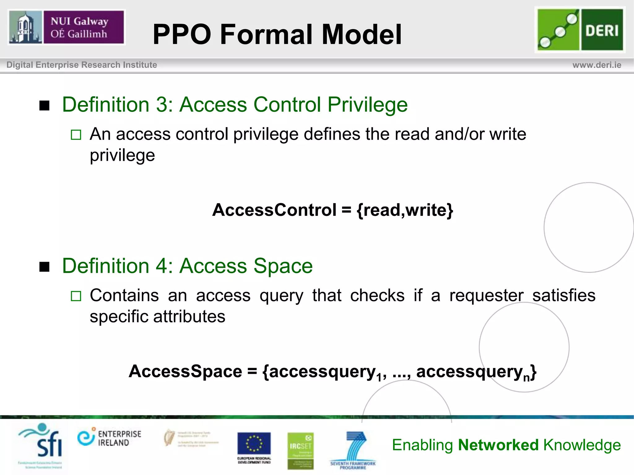 PPO Formal Model
Digital Enterprise Research Institute                                             www.deri.ie




            Definition 3: Access Control Privilege
                   An access control privilege defines the read and/or write
                    privilege


                                        AccessControl = {read,write}


            Definition 4: Access Space
                   Contains an access query that checks if a requester satisfies
                    specific attributes


                             AccessSpace = {accessquery1, ..., accessqueryn}



                                                            Enabling Networked Knowledge
 