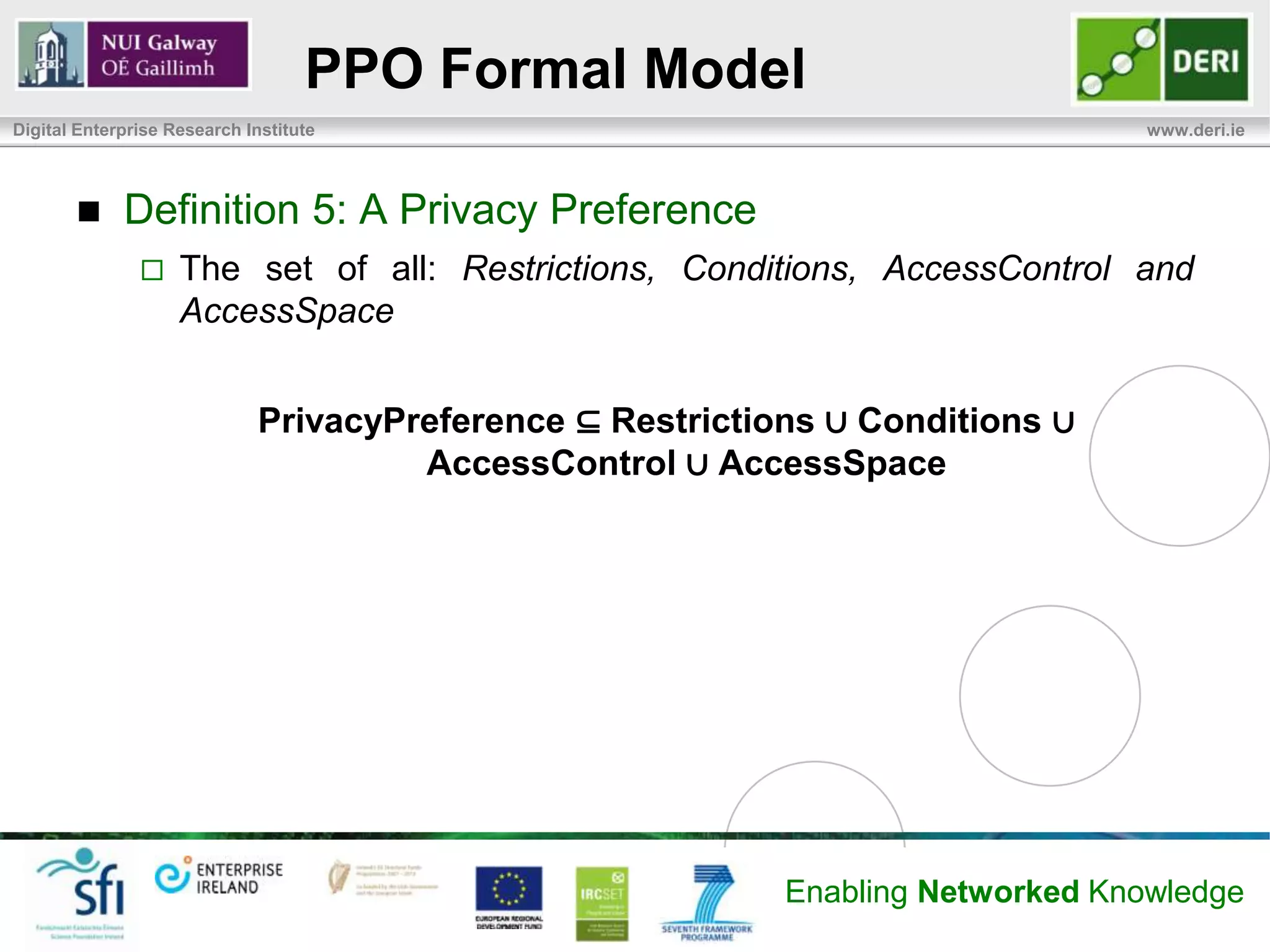 PPO Formal Model
Digital Enterprise Research Institute                                             www.deri.ie




            Definition 5: A Privacy Preference
                   The set of all: Restrictions, Conditions, AccessControl and
                    AccessSpace


                              PrivacyPreference ⊆ Restrictions ∪ Conditions ∪
                                       AccessControl ∪ AccessSpace




                                                            Enabling Networked Knowledge
 