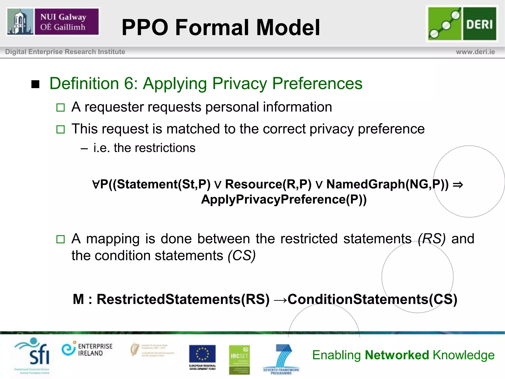 PPO Formal Model
Digital Enterprise Research Institute                                            www.deri.ie




            Definition 6: Applying Privacy Preferences
                   A requester requests personal information
                   This request is matched to the correct privacy preference
                       – i.e. the restrictions

                          ∀P((Statement(St,P) ∨ Resource(R,P) ∨ NamedGraph(NG,P)) ⇒
                                           ApplyPrivacyPreference(P))


                   A mapping is done between the restricted statements (RS) and
                    the condition statements (CS)


                    M : RestrictedStatements(RS) →ConditionStatements(CS)


                                                           Enabling Networked Knowledge
 