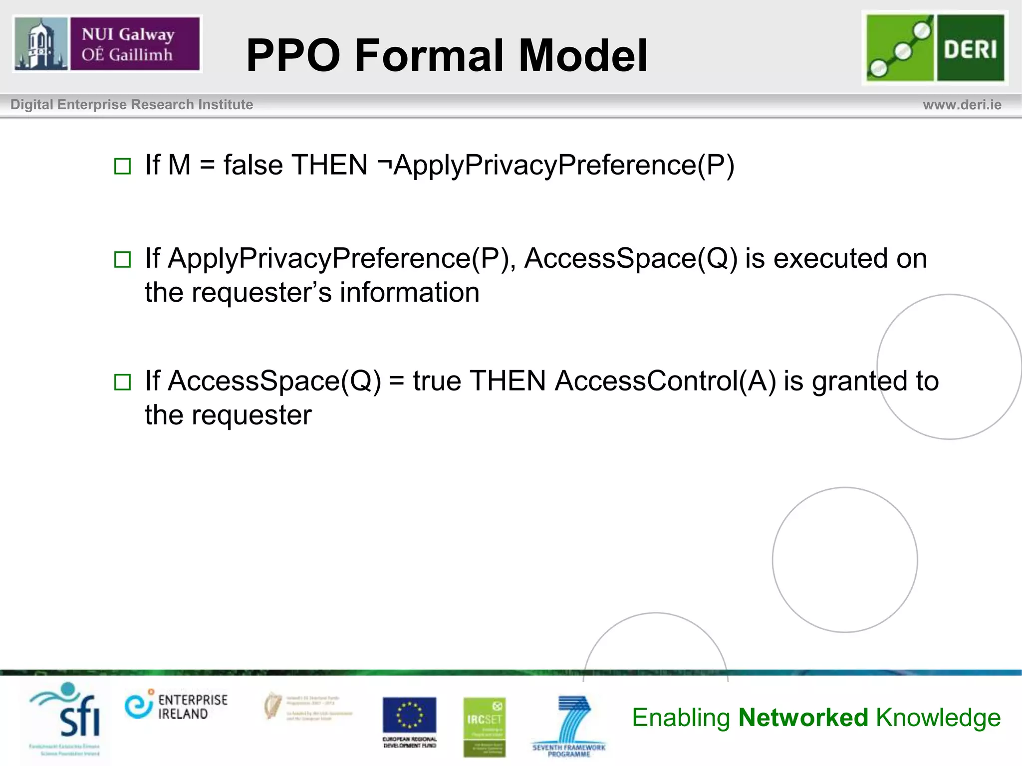 PPO Formal Model
Digital Enterprise Research Institute                                         www.deri.ie



                   If M = false THEN ¬ApplyPrivacyPreference(P)


                   If ApplyPrivacyPreference(P), AccessSpace(Q) is executed on
                    the requester’s information


                   If AccessSpace(Q) = true THEN AccessControl(A) is granted to
                    the requester




                                                        Enabling Networked Knowledge
 