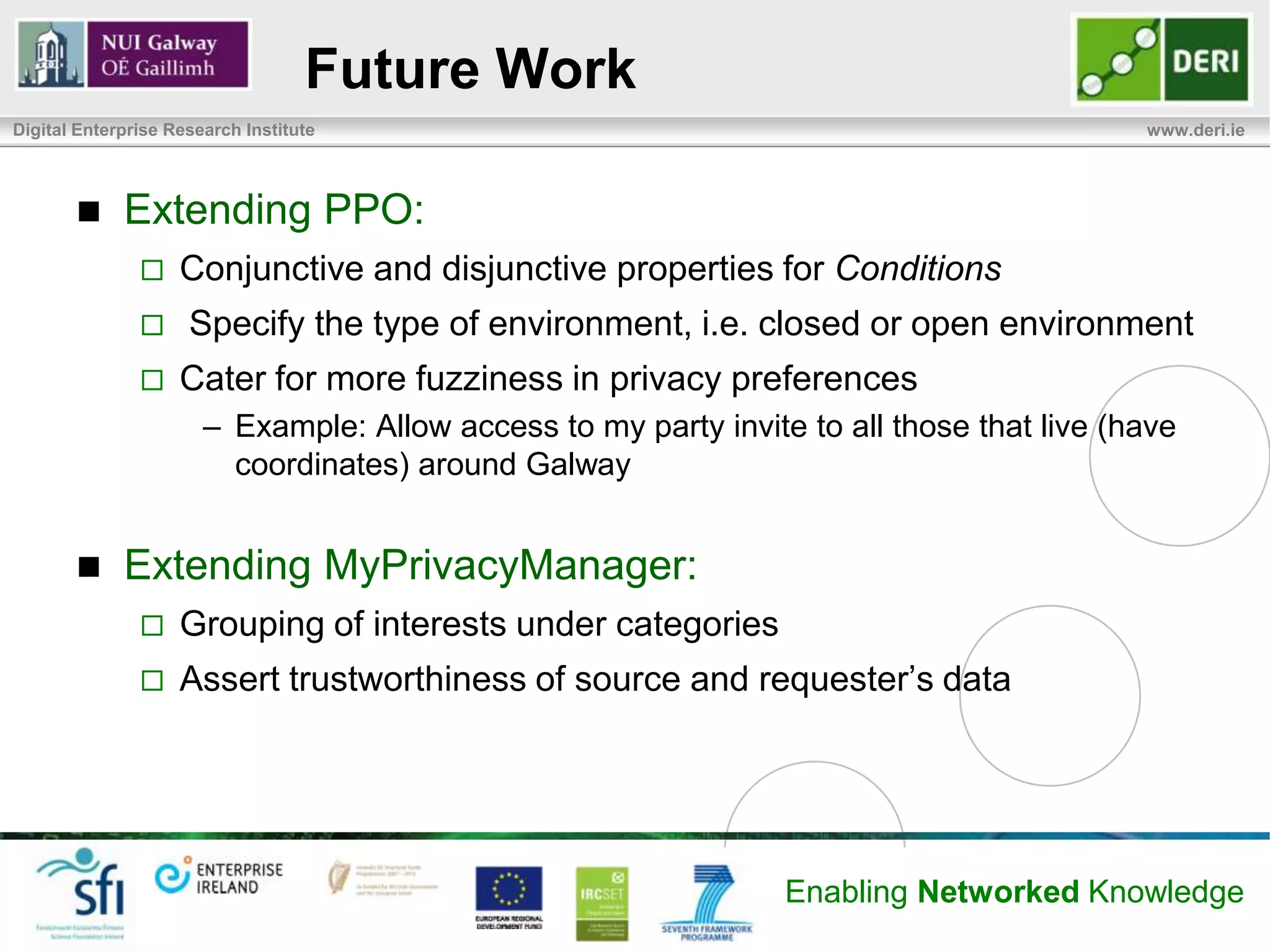Future Work
Digital Enterprise Research Institute                                                      www.deri.ie




            Extending PPO:
                   Conjunctive and disjunctive properties for Conditions
                    Specify the type of environment, i.e. closed or open environment
                   Cater for more fuzziness in privacy preferences
                       – Example: Allow access to my party invite to all those that live (have
                         coordinates) around Galway


            Extending MyPrivacyManager:
                   Grouping of interests under categories
                   Assert trustworthiness of source and requester’s data




                                                                 Enabling Networked Knowledge
 