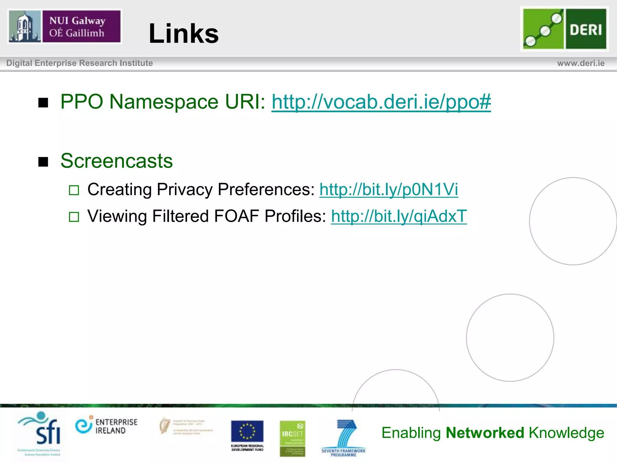 Links
Digital Enterprise Research Institute                                             www.deri.ie




            PPO Namespace URI: http://vocab.deri.ie/ppo#

            Screencasts
                   Creating Privacy Preferences: http://bit.ly/p0N1Vi
                   Viewing Filtered FOAF Profiles: http://bit.ly/qiAdxT




                                                            Enabling Networked Knowledge
 