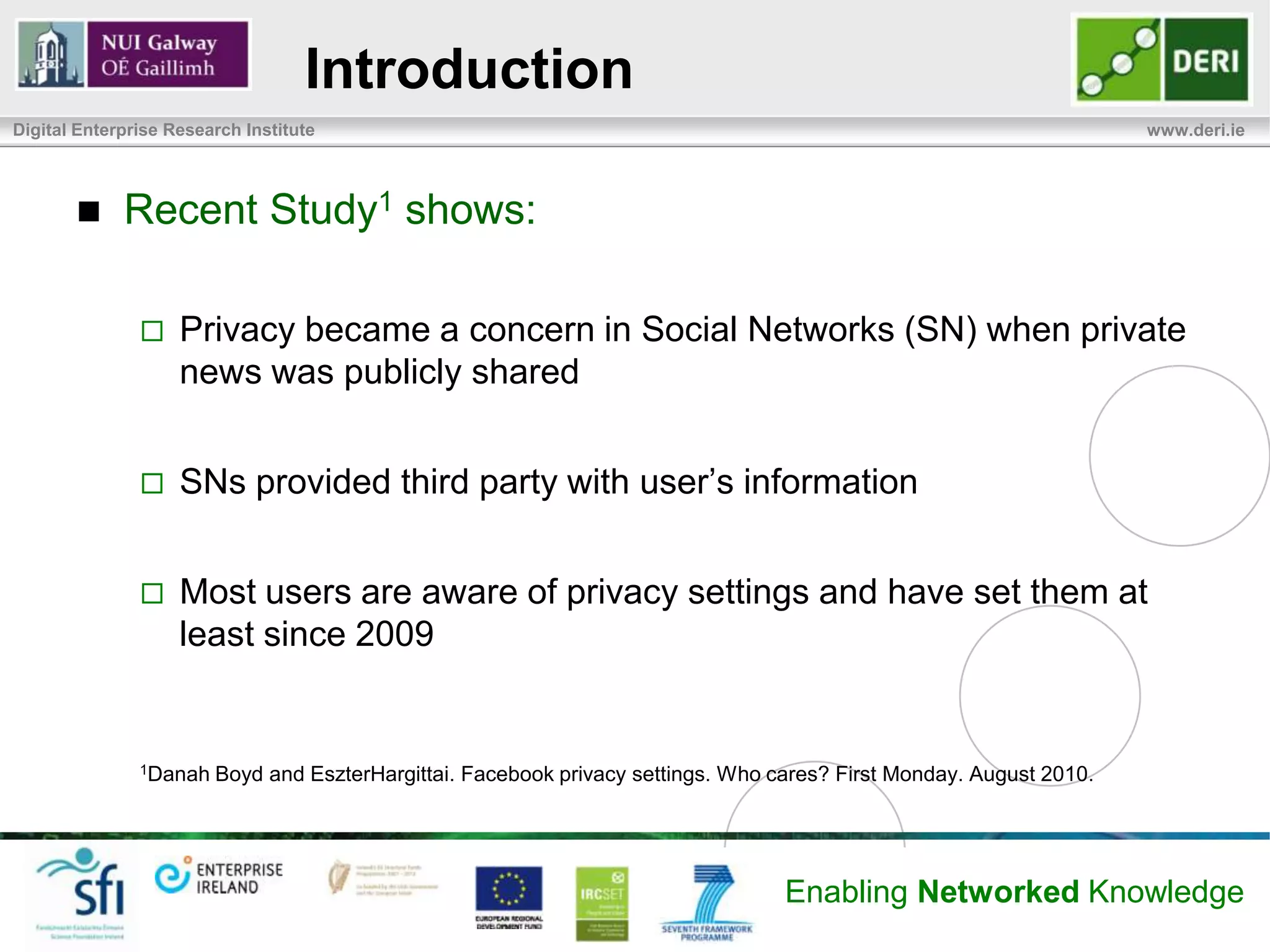 Introduction
Digital Enterprise Research Institute                                                                                www.deri.ie




            Recent Study1 shows:

                   Privacy became a concern in Social Networks (SN) when private
                    news was publicly shared


                   SNs provided third party with user’s information


                   Most users are aware of privacy settings and have set them at
                    least since 2009


               1Danah   Boyd and EszterHargittai. Facebook privacy settings. Who cares? First Monday. August 2010.




                                                                                  Enabling Networked Knowledge
 