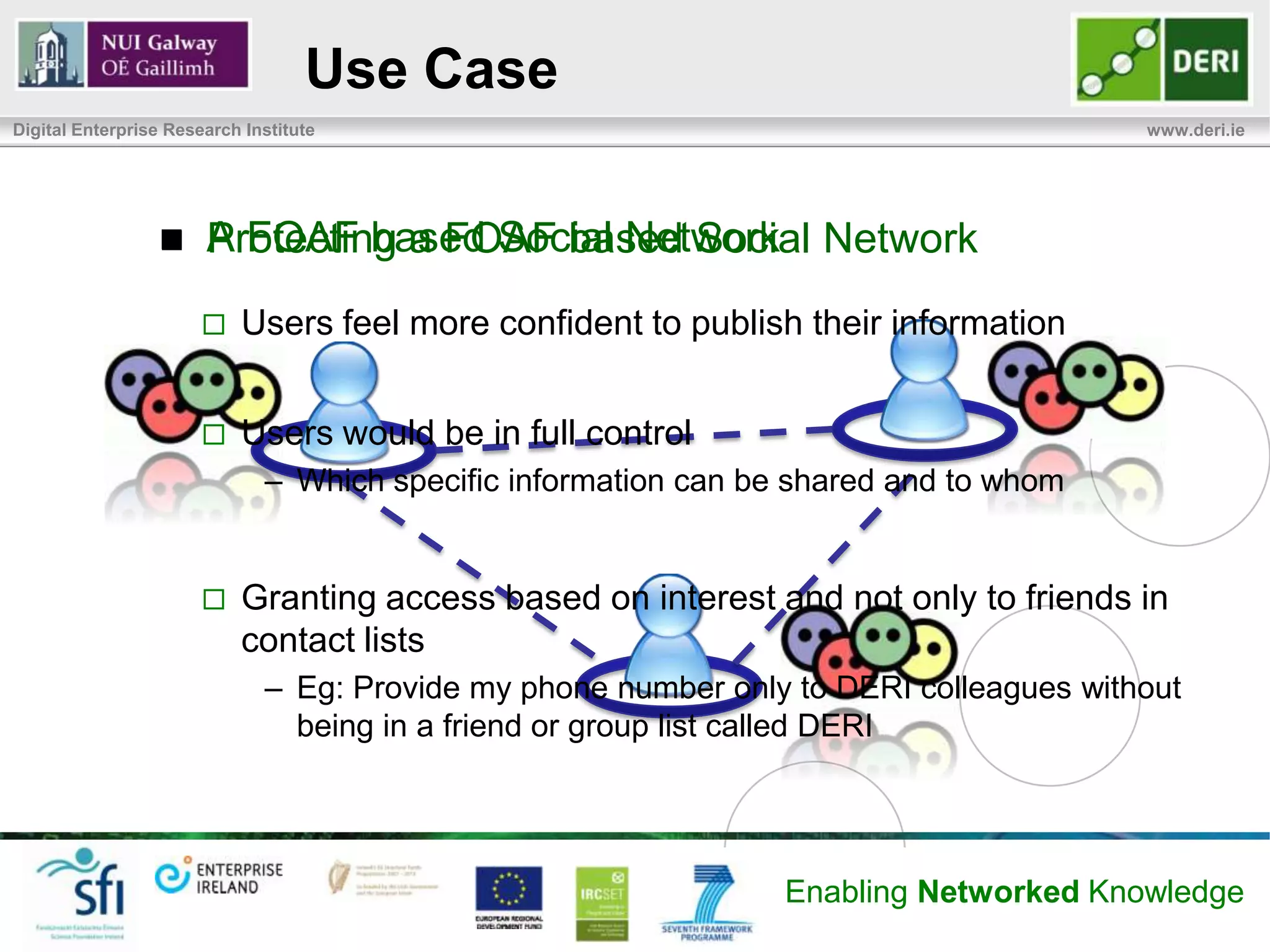 Use Case
Digital Enterprise Research Institute                                                   www.deri.ie




                      A FOAF based Social Network Network
                       Protecting a FOAF based Social
                          Users feel more confident to publish their information


                          Users would be in full control
                              – Which specific information can be shared and to whom


                          Granting access based on interest and not only to friends in
                           contact lists
                              – Eg: Provide my phone number only to DERI colleagues without
                                being in a friend or group list called DERI




                                                                 Enabling Networked Knowledge
 