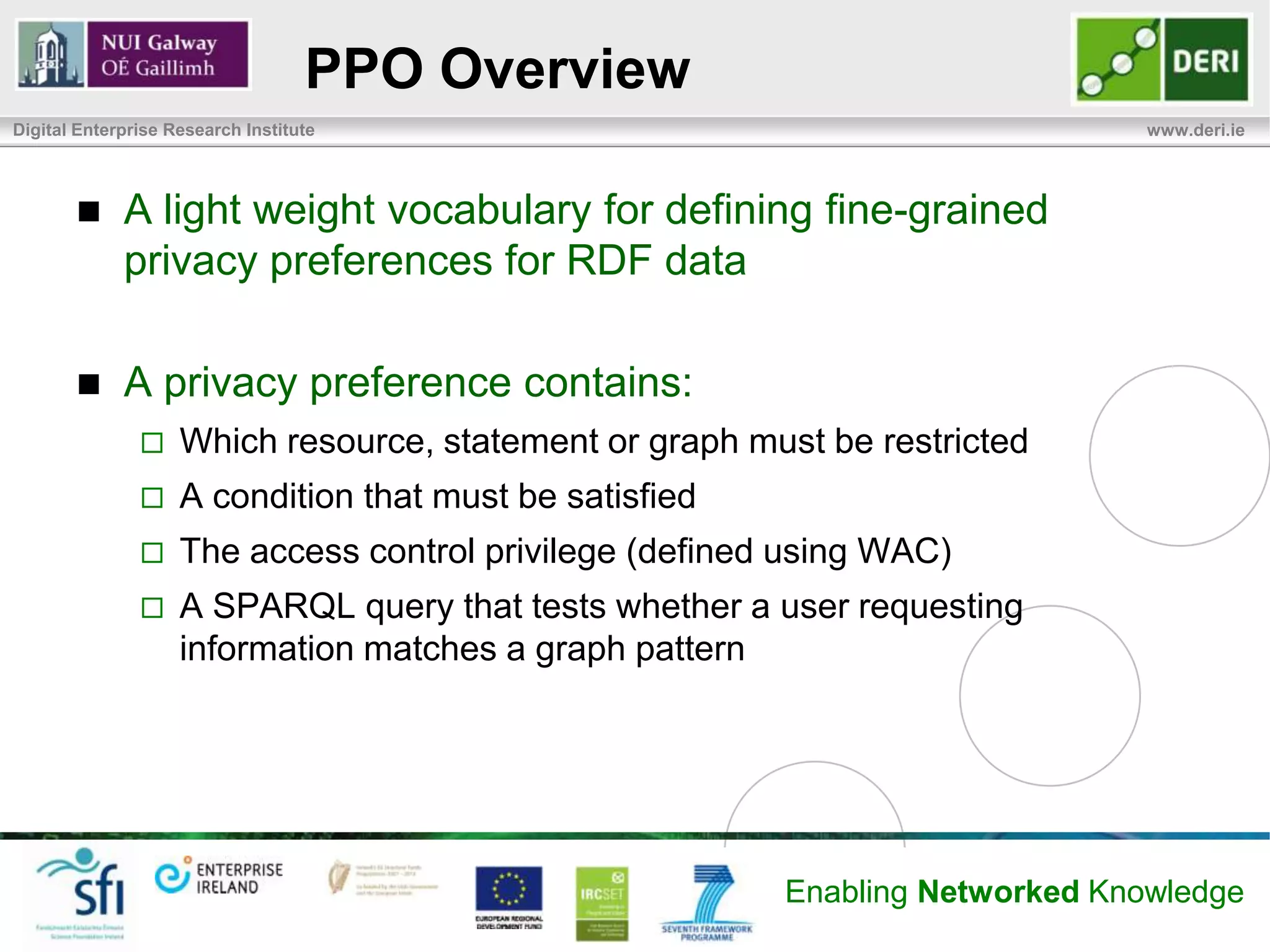 PPO Overview
Digital Enterprise Research Institute                                          www.deri.ie




            A light weight vocabulary for defining fine-grained
             privacy preferences for RDF data

            A privacy preference contains:
                   Which resource, statement or graph must be restricted
                   A condition that must be satisfied
                   The access control privilege (defined using WAC)
                   A SPARQL query that tests whether a user requesting
                    information matches a graph pattern




                                                         Enabling Networked Knowledge
 