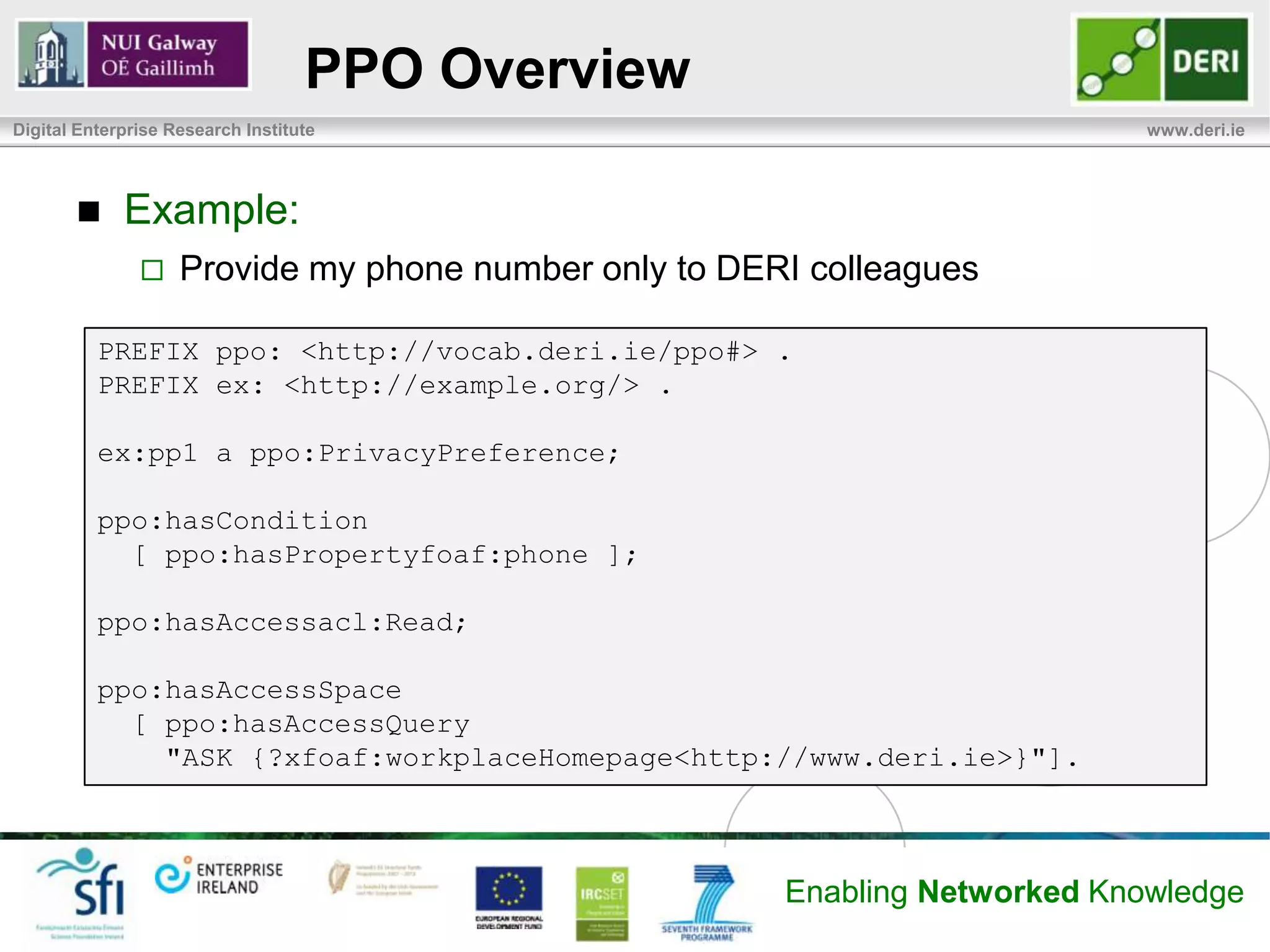 PPO Overview
Digital Enterprise Research Institute                                        www.deri.ie




            Example:
                   Provide my phone number only to DERI colleagues

          PREFIX ppo: <http://vocab.deri.ie/ppo#> .
          PREFIX ex: <http://example.org/> .

          ex:pp1 a ppo:PrivacyPreference;

          ppo:hasCondition
            [ ppo:hasPropertyfoaf:phone ];

          ppo:hasAccessacl:Read;

          ppo:hasAccessSpace
            [ ppo:hasAccessQuery
              "ASK {?xfoaf:workplaceHomepage<http://www.deri.ie>}"].



                                                       Enabling Networked Knowledge
 