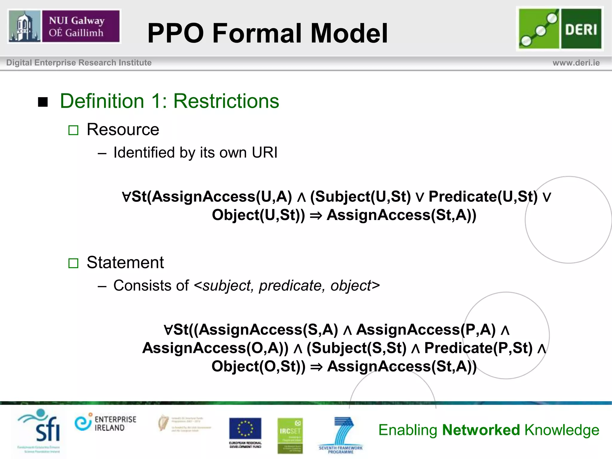 PPO Formal Model
Digital Enterprise Research Institute                                                       www.deri.ie




            Definition 1: Restrictions
                   Resource
                       – Identified by its own URI

                             ∀St(AssignAccess(U,A) ∧ (Subject(U,St) ∨ Predicate(U,St) ∨
                                        Object(U,St)) ⇒ AssignAccess(St,A))


                   Statement
                       – Consists of <subject, predicate, object>

                                    ∀St((AssignAccess(S,A) ∧ AssignAccess(P,A) ∧
                                  AssignAccess(O,A)) ∧ (Subject(S,St) ∧ Predicate(P,St) ∧
                                          Object(O,St)) ⇒ AssignAccess(St,A))



                                                                  Enabling Networked Knowledge
 