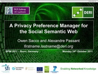 Digital Enterprise Research Institute                                                               www.deri.ie




                A Privacy Preference Manager for
                    the Social Semantic Web
                                 Owen Sacco and Alexandre Passant
                                   firstname.lastname@deri.org
        SPIM 2011 – Bonn, Germany                                              Monday 24th October 2011


 Copyright 2011 Digital Enterprise Research Institute. All rights reserved.




                                                                              Enabling Networked Knowledge
 