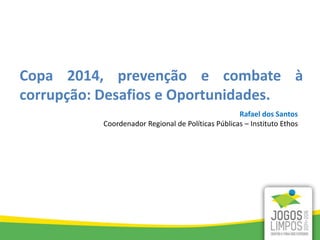 Rafael dos Santos
Coordenador Regional de Políticas Públicas – Instituto Ethos
Copa 2014, prevenção e combate à
corrupção: Desafios e Oportunidades.
 