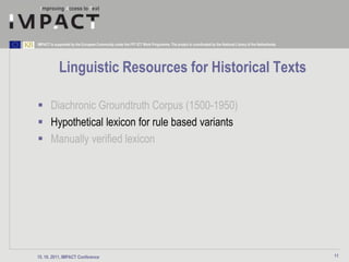 IMPACT is supported by the European Community under the FP7 ICT Work Programme. The project is coordinated by the National Library of the Netherlands.




             Linguistic Resources for Historical Texts

 Diachronic Groundtruth Corpus (1500-1950)
 Hypothetical lexicon for rule based variants
 Manually verified lexicon




15. 10. 2011, IMPACT Conference                                                                                                                          11
 