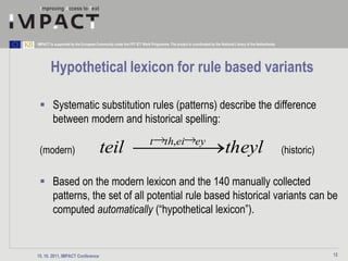 IMPACT is supported by the European Community under the FP7 ICT Work Programme. The project is coordinated by the National Library of the Netherlands.




        Hypothetical lexicon for rule based variants

  Systematic substitution rules (patterns) describe the difference
   between modern and historical spelling:
                                                                      t        th,ei               ey
 (modern)                             teil                                                                            theyl                              (historic)

  Based on the modern lexicon and the 140 manually collected
   patterns, the set of all potential rule based historical variants can be
   computed automatically (“hypothetical lexicon”).


15. 10. 2011, IMPACT Conference                                                                                                                                       12
 