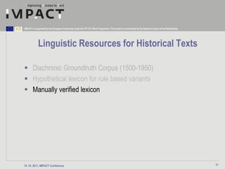 IMPACT is supported by the European Community under the FP7 ICT Work Programme. The project is coordinated by the National Library of the Netherlands.




             Linguistic Resources for Historical Texts

 Diachronic Groundtruth Corpus (1500-1950)
 Hypothetical lexicon for rule based variants
 Manually verified lexicon




15. 10. 2011, IMPACT Conference                                                                                                                          17
 