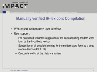 IMPACT is supported by the European Community under the FP7 ICT Work Programme. The project is coordinated by the National Library of the Netherlands.




            Manually verified IR-lexicon: Compilation

 Web-based, collaborative user interface
 User support:
          – For rule based variants: Suggestion of the corresponding modern word
            form by the hypothetic lexicon
          – Suggestion of all possible lemmas for the modern word form by a large
            modern lexicon (CISLEX)
          – Concordance list of the historical variant




15. 10. 2011, IMPACT Conference                                                                                                                          19
 