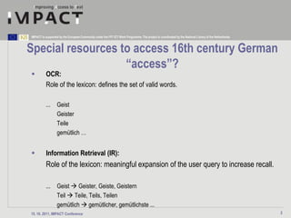IMPACT is supported by the European Community under the FP7 ICT Work Programme. The project is coordinated by the National Library of the Netherlands.



Special resources to access 16th century German
                   “access”?
         OCR:
          Role of the lexicon: defines the set of valid words.

          ...      Geist
                   Geister
                   Teile
                   gemütlich …


         Information Retrieval (IR):
          Role of the lexicon: meaningful expansion of the user query to increase recall.

          ...      Geist  Geister, Geiste, Geistern
                   Teil  Teile, Teils, Teilen
                   gemütlich  gemütlicher, gemütlichste ...
15. 10. 2011, IMPACT Conference                                                                                                                          2
 