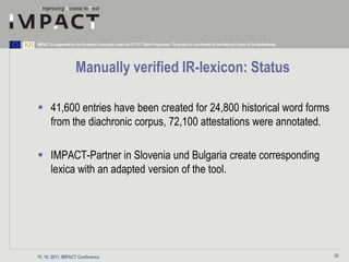 IMPACT is supported by the European Community under the FP7 ICT Work Programme. The project is coordinated by the National Library of the Netherlands.




                       Manually verified IR-lexicon: Status

 41,600 entries have been created for 24,800 historical word forms
  from the diachronic corpus, 72,100 attestations were annotated.

 IMPACT-Partner in Slovenia und Bulgaria create corresponding
  lexica with an adapted version of the tool.




15. 10. 2011, IMPACT Conference                                                                                                                          20
 