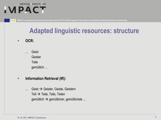 IMPACT is supported by the European Community under the FP7 ICT Work Programme. The project is coordinated by the National Library of the Netherlands.




                Adapted linguistic resources: structure
         OCR:

          ...      Geist
                   Geister
                   Teile
                   gemütlich …


         Information Retrieval (IR):

          ...      Geist  Geister, Geiste, Geistern
                   Teil  Teile, Teils, Teilen
                   gemütlich  gemütlicher, gemütlichste ...




15. 10. 2011, IMPACT Conference                                                                                                                          4
 