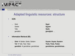 IMPACT is supported by the European Community under the FP7 ICT Work Programme. The project is coordinated by the National Library of the Netherlands.




                Adapted linguistic resources: structure
         OCR:

          ...      Geist                                                                                     Geyst
                   Geister                                                                                   Geyster
                   Teile                                                                                     Theile
                   gemütlich                                                                                 gemüthlich …


         Information Retrieval (IR):

          ...      Geist  Geister, Geiste, Geistern                                                         Geyster, Geyste, Geystern
                   Teil  Teile, Teils, Teilen                                                               Theile, Theils, Theilen
                   gemütlich  gemütlicher, gemütlichste                                                     gemüthlicher, gemüthlichste...




15. 10. 2011, IMPACT Conference                                                                                                                          5
 