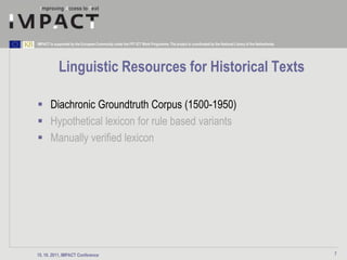 IMPACT is supported by the European Community under the FP7 ICT Work Programme. The project is coordinated by the National Library of the Netherlands.




             Linguistic Resources for Historical Texts

 Diachronic Groundtruth Corpus (1500-1950)
 Hypothetical lexicon for rule based variants
 Manually verified lexicon




15. 10. 2011, IMPACT Conference                                                                                                                          7
 