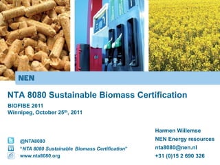 NTA 8080 Sustainable Biomass Certification
BIOFIBE 2011
Winnipeg, October 25th, 2011


                                                   Harmen Willemse
    @NTA8080                                       NEN Energy resources
    “NTA 8080 Sustainable Biomass Certification”   nta8080@nen.nl
    www.nta8080.org                                +31 (0)15 2 690 326
 