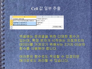 Cell 값 일부 추출
엑셀에는 문자열을 위한 다양한 함수가
있는데, 특정 문자가 시작하는 지점까지의
데이터를 가져오기 위해서는 2가지 이상의
함수를 사용해야 합니다.
여러분은 함수로도 작성할 수 있겠지만
매크로로도 처리할 수 있습니다.
 