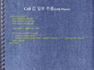 Cell 값 일부 추출(with Macro)
Sub cell_extract()
Dim rngAll As Range
Dim rngCell As Range
Dim sfpos As Integer
Set rngAll = Selection.Cells
For Each rngCell In rngAll
sfpos = InStr(rngCell, "(") - 1
Sheet1.Cells(rngCell.Row, rngCell.Column + 1) = Left(rngCell, sfpos)
Next rngCell
End Sub
 