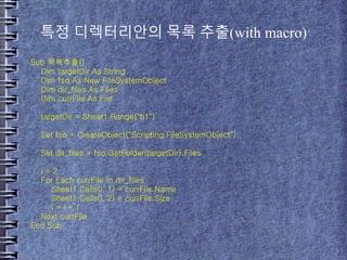 특정 디렉터리안의 목록 추출(with macro)
Sub 목록추출()
Dim targetDir As String
Dim fso As New FileSystemObject
Dim dir_files As Files
Dim currFile As File
targetDir = Sheet1.Range("b1")
Set fso = CreateObject("Scripting.FileSystemObject")
Set dir_files = fso.GetFolder(targetDir).Files
i = 2
For Each currFile In dir_files
Sheet1.Cells(i, 1) = currFile.Name
Sheet1.Cells(i, 2) = currFile.Size
i = i + 1
Next currFile
End Sub
 
