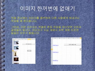 이미지 한꺼번에 없애기
엑셀 문서에는 이미지를 첨부하여 다른 사람에게 보내거나
작업할 때 편리합니다.
그런데, 이런 이미지는 엑셀로 편집 작업을 하다보면 오히려
걸림돌이 됩니다. 이미지가 수십 개에서 수백 개에 이르면
일일이 지우기 힘듭니다.
 