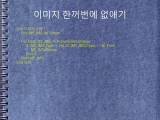이미지 한꺼번에 없애기
Sub 이미지삭제()
Dim MY_IMG As Shape
For Each MY_IMG In ActiveSheet.Shapes
If (MY_IMG.Type = 13) Or (MY_IMG.Type = 18) Then
MY_IMG.Delete
End If
Next MY_IMG
End Sub
 