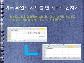 여러 파일의 시트를 한 시트로 합치기
월별로 시트를 다 만들어 놓았더니 다시 1년치로 합치라고
하는 상사. 엑셀을 열었다 닫았다. 아 힘들다~
 
