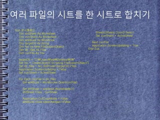 여러 파일의 시트를 한 시트로 합치기
Sub 문서통합()
Dim shtSheet As Worksheet
Dim currSheet As Worksheet
Dim wrkBook As Workbook
Dim targetDir As String
Dim fso As New FileSystemObject
Dim dir_files As Files
Dim currFile As File
targetDir = "C:UsersleeDesktopt"
Set fso = CreateObject("Scripting.FileSystemObject")
Set dir_files = fso.GetFolder(targetDir).Files
Application.ScreenUpdating = False
Set currSheet = ActiveSheet
For Each currFile In dir_files
Set wrkBook = Workbooks.Open(currFile)
Set shtSheet = wrkBook.Worksheets(1)
shtSheet.Copy , currSheet
Application.CutCopyMode = False
wrkBook.Close savechanges:=False
Sheets(Sheets.Count).Select
Set currSheet = ActiveSheet
Next currFile
Application.ScreenUpdating = True
End Sub
 