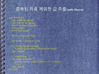 중복된 자료 제외한 값 추출(with Macro)
Sub 중복지정()
Dim rngAll As Range
Dim rngCell As Range
Dim X As New Collection
Dim varItem
Dim i As Integer
On Error Resume Next
Set rngAll = Selection.Cells
For Each rngCell In rngAll
X.Add rngCell.Value, CStr(rngCell.Value)
Next rngCell
i = rngAll.Row
For Each varItem In X
Sheet1.Cells(i, rngAll.Column + 1) = varItem
i = i + 1
Next varItem
End Sub
 