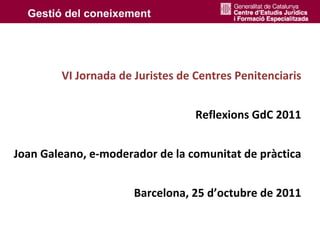 VI Jornada de Juristes de Centres Penitenciaris


                                  Reflexions GdC 2011


Joan Galeano, e‐moderador de la comunitat de pràctica


                      Barcelona, 25 d’octubre de 2011 
 
