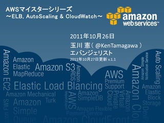 AWSマイスターシリーズ
～ELB, AutoScaling & CloudWatch～


                    2011年10月26日
                    玉川 憲＇ @KenTamagawa （
                    エバンジェリスト
                    2011年10月27日更新 v.1.1
 