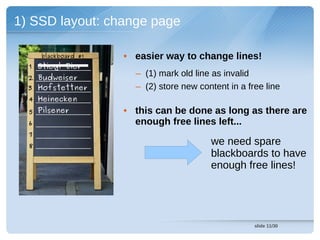 1) SSD layout: change page

      blackboard #1   • easier way to change lines!
  1 Stiegl Bier
  2 Budweiser
                        – (1) mark old line as invalid
  3 Hofstettner         – (2) store new content in a free line
  4 Heinecken
  5 Pilsener          • this can be done as long as there are
  6                     enough free lines left...
  7
  8                                        we need spare
                                           blackboards to have
                                           enough free lines!




                                                       slide 11/30
 