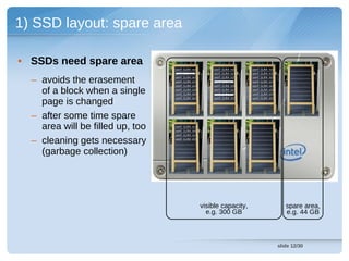 1) SSD layout: spare area

• SSDs need spare area
                                  cont (LBA 14)       cont (LBA 13)    cont (LBA 19)
                                  cont (LBA 93)       cont (LBA 92)    cont (LBA 91)


  – avoids the erasement          cont (LBA 15)
                                  cont (LBA 27)
                                  cont (LBA 04)
                                                      cont (LBA 11)
                                                      cont (LBA 26)
                                                      cont (LBA 09)
                                                                       cont (LBA 15)
                                                                       cont (LBA 29)
                                                                       cont (LBA 04)

    of a block when a single      cont (LBA 43)
                                  cont (LBA 58)
                                                       cont (LBA 42)
                                                       cont (LBA 57)
                                                                       cont (LBA 43)
                                                                       cont (LBA 59)


    page is changed
                                  cont (LBA 84)        cont (LBA 77)   cont (LBA 89)




  – after some time spare
    area will be filled up, too   cont (LBA 02)
                                  cont (LBA 93)
                                  cont (LBA 26)


  – cleaning gets necessary       cont (LBA 57)




    (garbage collection)




                                                  visible capacity,                       spare area,
                                                    e.g. 300 GB                           e.g. 44 GB



                                                                                       slide 12/30
 