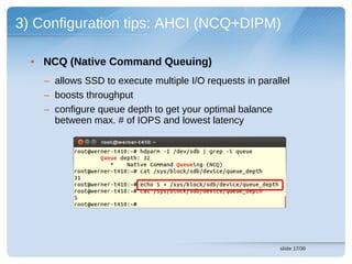 3) Configuration tips: AHCI (NCQ+DIPM)

  • NCQ (Native Command Queuing)
    – allows SSD to execute multiple I/O requests in parallel
    – boosts throughput
    – configure queue depth to get your optimal balance
      between max. # of IOPS and lowest latency




                                                          slide 17/30
 
