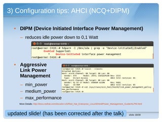 3) Configuration tips: AHCI (NCQ+DIPM)

  • DIPM (Device Initiated Interface Power Management)
     – reduces idle power down to 0,1 Watt




  • Aggressive
    Link Power
    Management
     – min_power
     – medium_power
     – max_performance
     More Details: http://docs.redhat.com/docs/en-US/Red_Hat_Enterprise_Linux/6/html/Power_Management_Guide/ALPM.html



updated slide! (has been corrected after the talk)                                                       slide 18/30
 