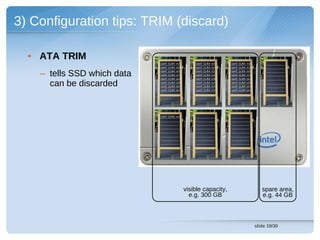 3) Configuration tips: TRIM (discard)

  • ATA TRIM
                             cont (LBA 14)       cont (LBA 13)    cont (LBA 19)
                             cont (LBA 93)       cont (LBA 92)    cont (LBA 91)


    – tells SSD which data   cont (LBA 15)
                             cont (LBA 27)
                             cont (LBA 04)
                                                 cont (LBA 11)
                                                 cont (LBA 26)
                                                  cont (LBA 09)
                                                                  cont (LBA 15)
                                                                  cont (LBA 29)
                                                                  cont (LBA 04)

      can be discarded       cont (LBA 43)
                             cont (LBA 58)
                                                  cont (LBA 42)
                                                  cont (LBA 57)
                                                                  cont (LBA 43)
                                                                  cont (LBA 59)
                             cont (LBA 84)        cont (LBA 77)   cont (LBA 89)




                             cont (LBA 02)




                                             visible capacity,                       spare area,
                                               e.g. 300 GB                           e.g. 44 GB



                                                                                  slide 19/30
 