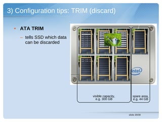 3) Configuration tips: TRIM (discard)

  • ATA TRIM
                             cont (LBA 14)       cont (LBA 13)    cont (LBA 19)
                             cont (LBA 93)       cont (LBA 92)    cont (LBA 91)


    – tells SSD which data   cont (LBA 15)
                             cont (LBA 27)
                             cont (LBA 04)
                                                 cont (LBA 11)
                                                 cont (LBA 26)
                                                  cont (LBA 09)
                                                                  cont (LBA 15)
                                                                  cont (LBA 29)
                                                                  cont (LBA 04)

      can be discarded       cont (LBA 43)
                             cont (LBA 58)
                                                  cont (LBA 42)
                                                  cont (LBA 57)
                                                                  cont (LBA 43)
                                                                  cont (LBA 59)
                             cont (LBA 84)        cont (LBA 77)   cont (LBA 89)




                             cont (LBA 02)
                             cont (LBA 93)




                                             visible capacity,                       spare area,
                                               e.g. 300 GB                           e.g. 44 GB



                                                                                  slide 20/30
 