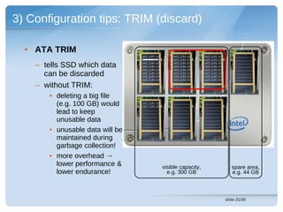 3) Configuration tips: TRIM (discard)

  • ATA TRIM
                                 cont (LBA 14)       cont (LBA 13)    cont (LBA 19)
                                 cont (LBA 93)       cont (LBA 92)    cont (LBA 91)


    – tells SSD which data       cont (LBA 15)
                                 cont (LBA 27)
                                 cont (LBA 04)
                                                     cont (LBA 11)
                                                     cont (LBA 26)
                                                      cont (LBA 09)
                                                                      cont (LBA 15)
                                                                      cont (LBA 29)
                                                                      cont (LBA 04)

      can be discarded           cont (LBA 43)
                                 cont (LBA 58)
                                                      cont (LBA 42)
                                                      cont (LBA 57)
                                                                      cont (LBA 43)
                                                                      cont (LBA 59)
                                 cont (LBA 84)        cont (LBA 77)   cont (LBA 89)


    – without TRIM:
       • deleting a big file
         (e.g. 100 GB) would     cont (LBA 02)
                                 cont (LBA 93)


         lead to keep
         unusable data
       • unusable data will be
         maintained during
         garbage collection!
       • more overhead →
         lower performance &                     visible capacity,                       spare area,
         lower endurance!                          e.g. 300 GB                           e.g. 44 GB



                                                                                      slide 21/30
 