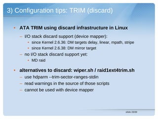 3) Configuration tips: TRIM (discard)

  • ATA TRIM using discard infrastructure in Linux
    – I/O stack discard support (device mapper):
        • since Kernel 2.6.36: DM targets delay, linear, mpath, stripe
        • since Kernel 2.6.38: DM mirror target
    – no I/O stack discard support yet:
        • MD raid

  • alternatives to discard: wiper.sh / raid1ext4trim.sh
    – use hdparm --trim-sector-ranges-stdin
    – read warnings in the source of those scripts
    – cannot be used with device mapper



                                                                 slide 23/30
 