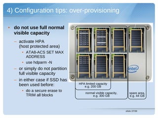 4) Configuration tips: over-provisioning

• do not use full normal
  visible capacity
                                 cont (LBA 14)   cont (LBA 13)
                                 cont (LBA 93)   cont (LBA 92)
                                 cont (LBA 15)   cont (LBA 11)
                                 cont (LBA 27)   cont (LBA 26)
                                 cont (LBA 04)   cont (LBA 09)


  – activate HPA                 cont (LBA 43)
                                 cont (LBA 58)
                                 cont (LBA 84)
                                                 cont (LBA 42)
                                                 cont (LBA 57)
                                                 cont (LBA 77)

    (host protected area)
      • ATA8-ACS SET MAX
        ADDRESS                  cont (LBA 02)
                                 cont (LBA 93)


      • use hdparm -N
                                 cont (LBA 26)
                                 cont (LBA 57)




  – or simply do not partition
    full visible capacity
  – in either case if SSD has
    been used before:            HPA limited capacity
                                    e.g. 200 GB
      • do a secure erase to
                                         normal visible capacity,      spare area,
        TRIM all blocks                      e.g. 300 GB               e.g. 44 GB



                                                                    slide 27/30
 